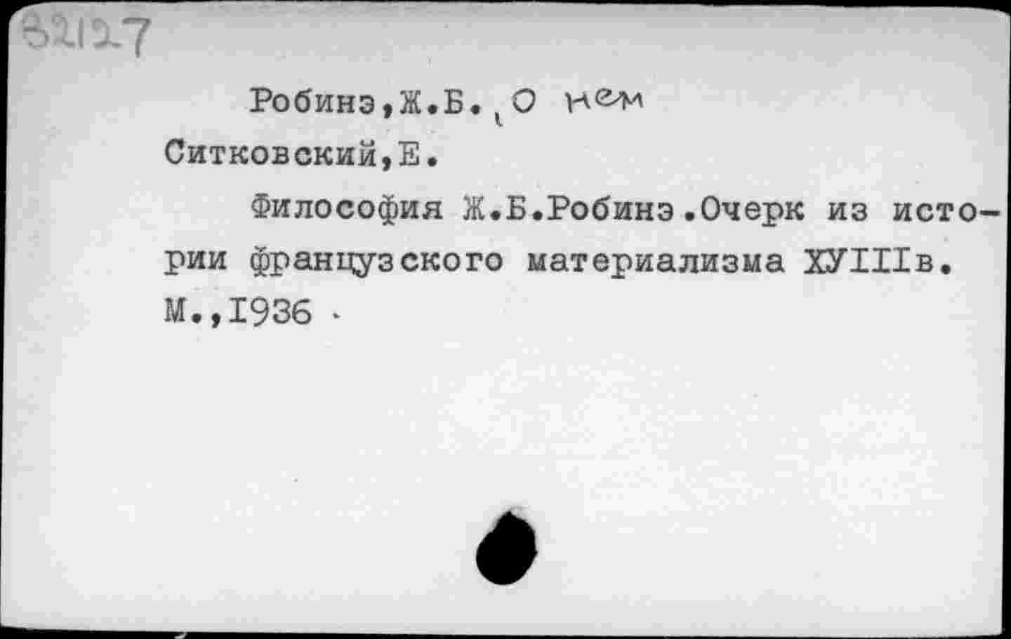 ﻿Робинэ,Ж.Б.кО Ситковский,Е.
Философия Ж.Б.Робинэ.Очерк из истории французского материализма ХУШв, М.,1936 -